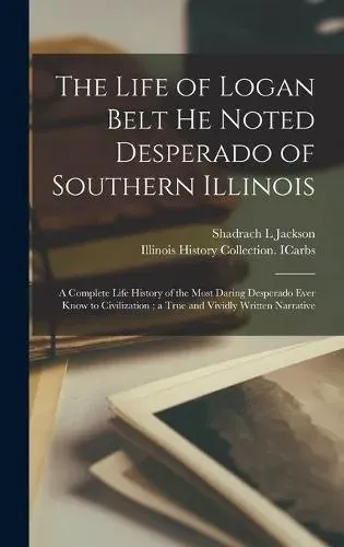 The Life of Logan Belt He Noted Desperado of Southern Illinois : a Complete Life History of the Most Daring Desperado Ever Know to Civilization ; a True and Vividly Written Narrative