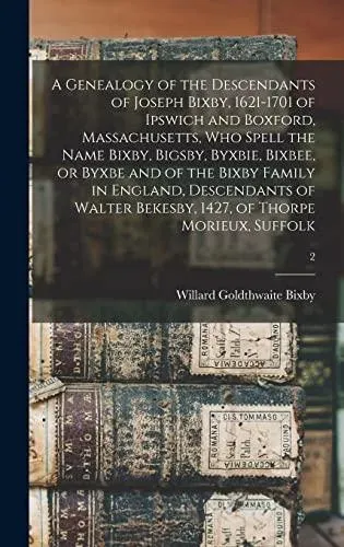A Genealogy of the Descendants of Joseph Bixby, 1621-1701 of Ipswich and Boxford, Massachusetts, Who Spell the Name Bixby, Bigsby, Byxbie, Bixbee, or Byxbe and of the Bixby Family in England, Descendants of Walter Bekesby, 1427, of Thorpe Morieux, Suffolk
