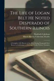 The Life of Logan Belt He Noted Desperado of Southern Illinois : a Complete Life History of the Most Daring Desperado Ever Know to Civilization ; a True and Vividly Written Narrative