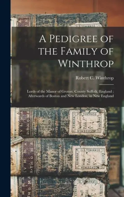 A Pedigree of the Family of Winthrop : Lords of the Manor of Groton, County Suffolk, England ; Afterwards of Boston and New London, in New England