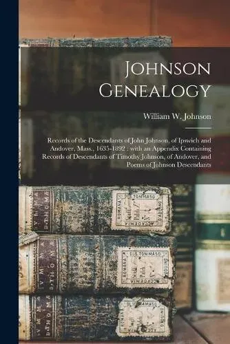 Johnson Genealogy : Records of the Descendants of John Johnson, of Ipswich and Andover, Mass., 1635-1892 : With an Appendix Containing Records of Descendants of Timothy Johnson, of Andover, and Poems of Johnson Descendants
