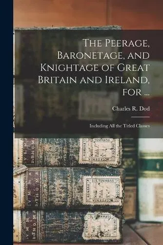 The Peerage, Baronetage, and Knightage of Great Britain and Ireland, for ... : Including All the Titled Classes