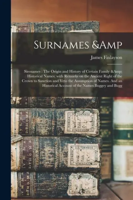 Surnames & Sirenames : The Origin and History of Certain Family & Historical Names; With Remarks on the Ancient Right of the Crown to Sanction and Veto the Assumption of Names. And an Historical Account of the Names Buggey and Bugg