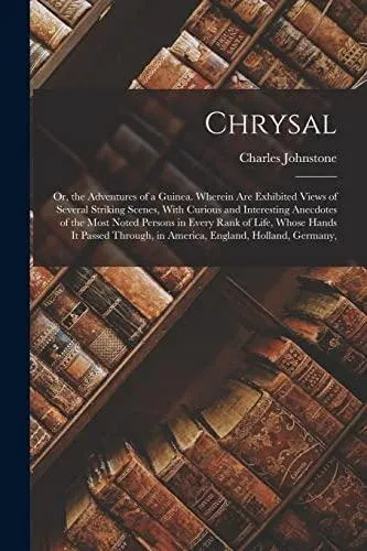 Chrysal: Or, the Adventures of a Guinea. Wherein Are Exhibited Views of Several Striking Scenes, With Curious and Interesting Anecdotes of the Most Noted Persons in Every Rank of Life, Whose Hands It Passed Through, in America, England, Holland, Germany,