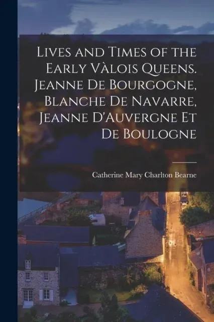 Lives and Times of the Early Vàlois Queens. Jeanne de Bourgogne, Blanche de Navarre, Jeanne D'Auvergne et de Boulogne