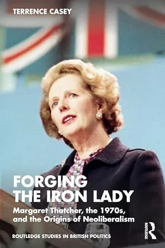 Forging the Iron Lady: Margaret Thatcher, the 1970s, and the Origins of Neoliberalism