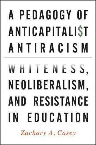A Pedagogy of Anticapitalist Antiracism : Whiteness, Neoliberalism, and Resistance in Education
