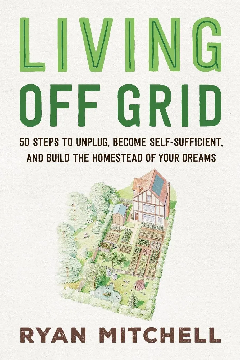 Living Off Grid : 50 Steps to Unplug, Become Self-Sufficient, and Build the Homestead of Your Dreams