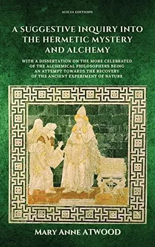 A Suggestive Inquiry into the Hermetic Mystery and Alchemy: with a dissertation on the more celebrated of the Alchemical Philosophers being an attempt towards the recovery of the ancient experiment of Nature