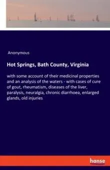 Hot Springs, Bath County, Virginia:with some account of their medicinal properties and an analysis of the waters - with cases of cure of gout, rheumatism, diseases of the liver, paralysis, neuralgia, chronic diarrhoea, enlarged glands, old injuries